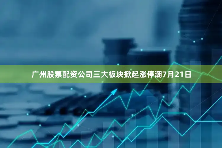 广州股票配资公司三大板块掀起涨停潮7月21日