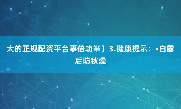 大的正规配资平台事倍功半）3.健康提示：•白露后防秋燥