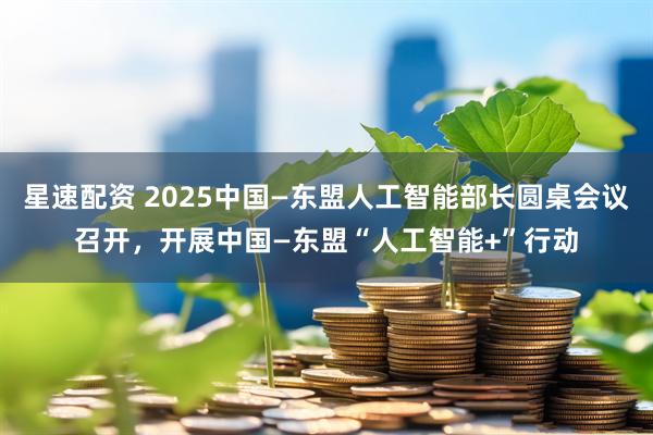 星速配资 2025中国—东盟人工智能部长圆桌会议召开，开展中国—东盟“人工智能+”行动