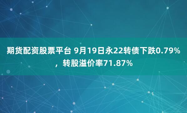 期货配资股票平台 9月19日永22转债下跌0.79%,转股溢价率71.87%