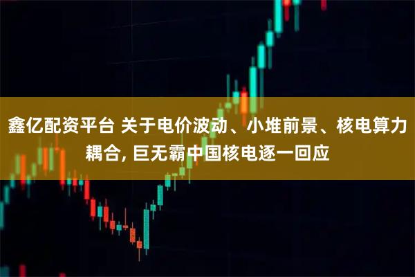 鑫亿配资平台 关于电价波动、小堆前景、核电算力耦合, 巨无霸中国核电逐一回应