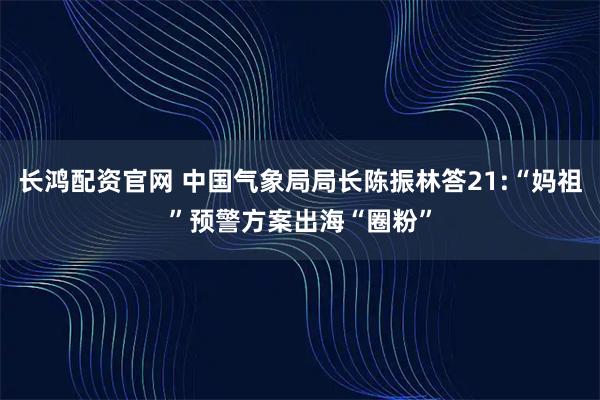 长鸿配资官网 中国气象局局长陈振林答21:“妈祖”预警方案出海“圈粉”