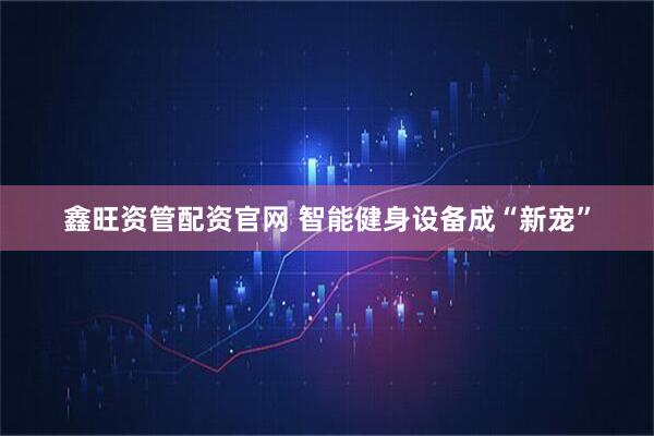 鑫旺资管配资官网 智能健身设备成“新宠”