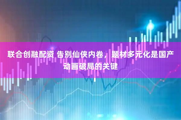 联合创融配资 告别仙侠内卷,题材多元化是国产动画破局的关键