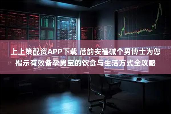 上上策配资APP下载 蓓韵安禧碱个男博士为您揭示有效备孕男宝的饮食与生活方式全攻略