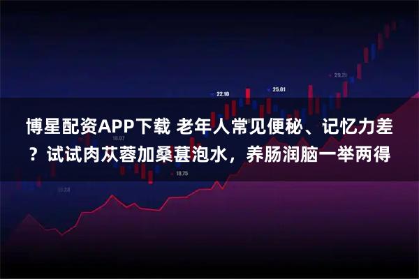 博星配资APP下载 老年人常见便秘、记忆力差？试试肉苁蓉加桑葚泡水，养肠润脑一举两得