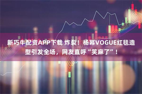 新巧牛配资APP下载 炸裂！杨幂VOGUE红毯造型引发全场，网友直呼“笑麻了”！