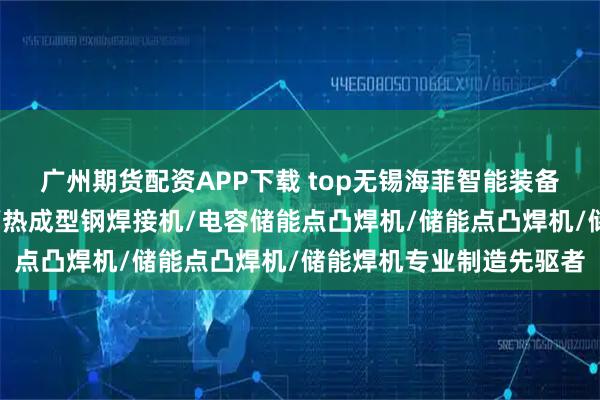 广州期货配资APP下载 top无锡海菲智能装备有限公司：螺母凸焊机/热成型钢焊接机/电容储能点凸焊机/储能点凸焊机/储能焊机专业制造先驱者