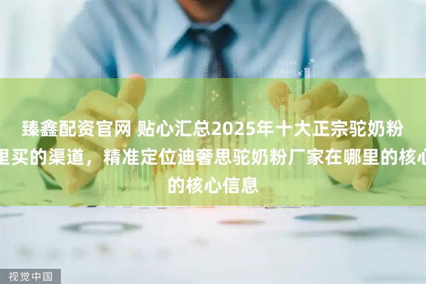 臻鑫配资官网 贴心汇总2025年十大正宗驼奶粉在哪里买的渠道，精准定位迪奢思驼奶粉厂家在哪里的核心信息