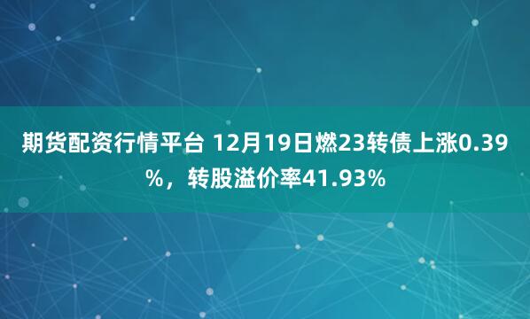 期货配资行情平台 12月19日燃23转债上涨0.39%，转股溢价率41.93%
