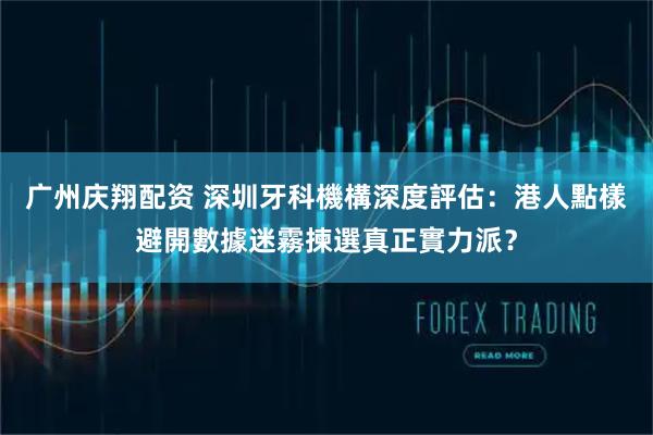 广州庆翔配资 深圳牙科機構深度評估：港人點樣避開數據迷霧揀選真正實力派？
