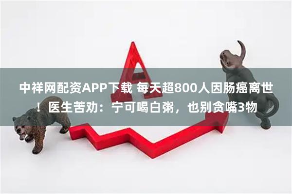 中祥网配资APP下载 每天超800人因肠癌离世！医生苦劝：宁可喝白粥，也别贪嘴3物