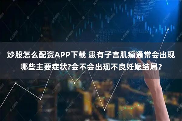 炒股怎么配资APP下载 患有子宫肌瘤通常会出现哪些主要症状?会不会出现不良妊娠结局？