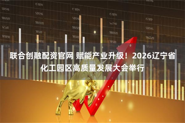联合创融配资官网 赋能产业升级！2026辽宁省化工园区高质量发展大会举行