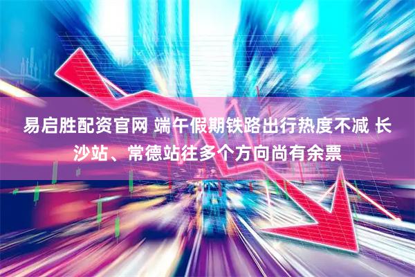 易启胜配资官网 端午假期铁路出行热度不减 长沙站、常德站往多个方向尚有余票