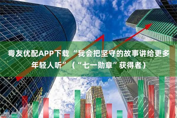 粤友优配APP下载 “我会把坚守的故事讲给更多年轻人听”（“七一勋章”获得者）