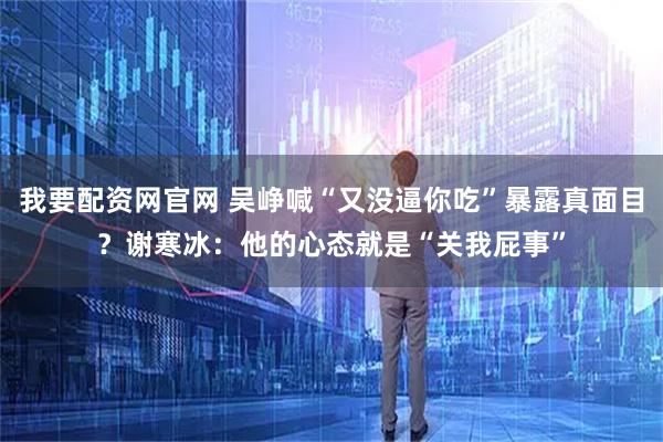 我要配资网官网 吴峥喊“又没逼你吃”暴露真面目？谢寒冰：他的心态就是“关我屁事”