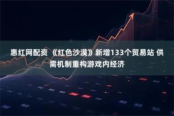 惠红网配资 《红色沙漠》新增133个贸易站 供需机制重构游戏内经济