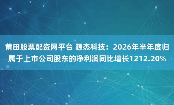 莆田股票配资网平台 源杰科技：2026年半年度归属于上市公司股东的净利润同比增长1212.20%